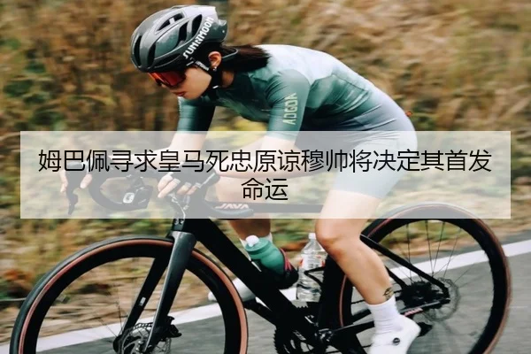 姆巴佩寻求皇马死忠原谅穆帅将决定其首发命运 - kaiyun